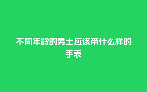 不同年龄的男士应该带什么样的手表_手表百科_第1张_酷尚品 不同年龄的男士应该带什么样的手表_http://www.kushangpin.com_手表百科_第1张