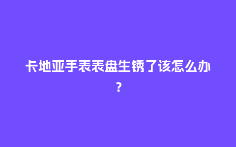 卡地亚手表表盘生锈了该怎么办?_手表百科_第1张_酷尚品 卡地亚手表表盘生锈了该怎么办?_http://www.kushangpin.com_手表百科_第1张