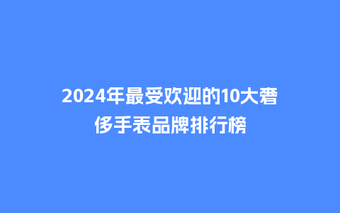 2024年最受欢迎的10大奢侈手表品牌排行榜_手表百科_第1张_酷尚品 2024年最受欢迎的10大奢侈手表品牌排行榜_http://www.kushangpin.com_手表百科_第1张