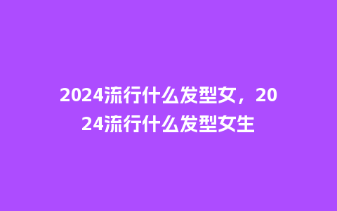 2024流行什么发型女，2024流行什么发型女生_http://www.kushangpin.com_服装百科_第1张