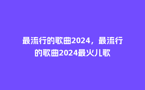 最流行的歌曲2024，最流行的歌曲2024最火儿歌_http://www.kushangpin.com_服装百科_第1张
