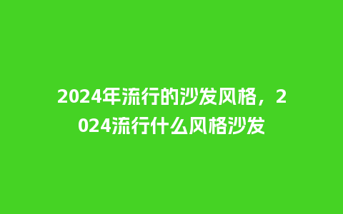 2024年流行的沙发风格,2024流行什么风格沙发_服装百科_第1张_酷尚品 2024年流行的沙发风格,2024流行什么风格沙发_http://www.kushangpin.com_服装百科_第1张