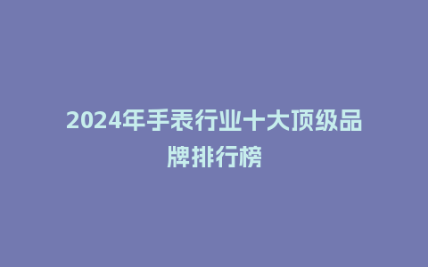 2024年手表行业十大顶级品牌排行榜_手表百科_第1张_酷尚品 2024年手表行业十大顶级品牌排行榜_http://www.kushangpin.com_手表百科_第1张
