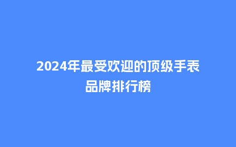 2024年最受欢迎的顶级手表品牌排行榜_手表百科_第1张_酷尚品 2024年最受欢迎的顶级手表品牌排行榜_http://www.kushangpin.com_手表百科_第1张