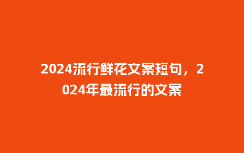 2024流行鲜花文案短句，2024年最流行的文案_http://www.kushangpin.com_服装百科_第1张