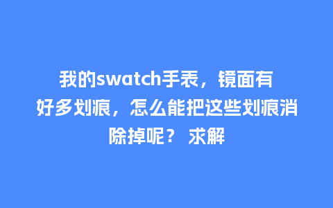 我的swatch手表,镜面有好多划痕,怎么能把这些划痕消除掉呢? 求解_手表百科_第1张_酷尚品 我的swatch手表,镜面有好多划痕,怎么能把这些划痕消除掉呢? 求解_http://www.kushangpin.com_手表百科_第1张