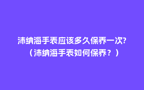 沛纳海手表应该多久保养一次?（沛纳海手表如何保养？）_http://www.kushangpin.com_手表百科_第1张