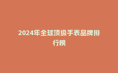 2024年全球顶级手表品牌排行榜_手表百科_第1张_酷尚品 2024年全球顶级手表品牌排行榜_http://www.kushangpin.com_手表百科_第1张