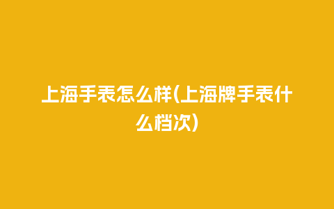 上海手表怎么样(上海牌手表什么档次)_手表百科_第1张_酷尚品 上海手表怎么样(上海牌手表什么档次)_http://www.kushangpin.com_手表百科_第1张