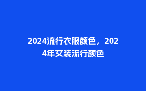 2024流行衣服颜色，2024年女装流行颜色_http://www.kushangpin.com_服装百科_第1张