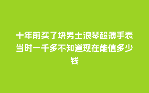 十年前买了块男士浪琴超薄手表当时一千多不知道现在能值多少钱_http://www.kushangpin.com_手表百科_第1张