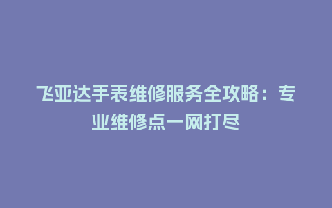 飞亚达手表维修服务全攻略：专业维修点一网打尽_http://www.kushangpin.com_手表百科_第1张