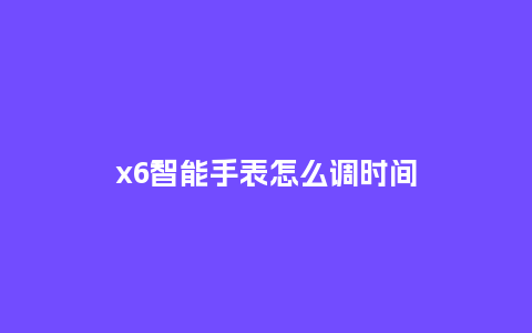 x6智能手表怎么调时间_http://www.kushangpin.com_手表百科_第1张
