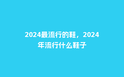 2024最流行的鞋，2024年流行什么鞋子_http://www.kushangpin.com_服装百科_第1张