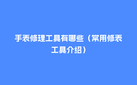 手表修理工具有哪些(常用修表工具介绍)_手表百科_第1张_酷尚品 手表修理工具有哪些(常用修表工具介绍)_http://www.kushangpin.com_手表百科_第1张