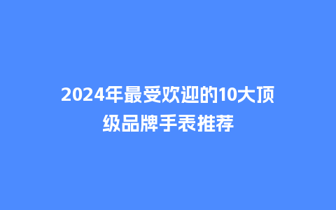 2024年最受欢迎的10大顶级品牌手表推荐_手表百科_第1张_酷尚品 2024年最受欢迎的10大顶级品牌手表推荐_http://www.kushangpin.com_手表百科_第1张