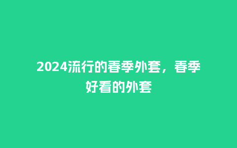 2024流行的春季外套,春季好看的外套_服装百科_第1张_酷尚品 2024流行的春季外套,春季好看的外套_http://www.kushangpin.com_服装百科_第1张