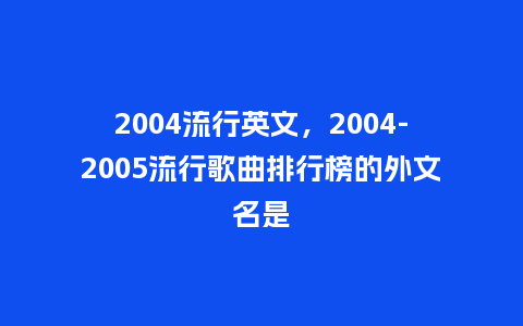 2004流行英文，2004-2005流行歌曲排行榜的外文名是_http://www.kushangpin.com_服装百科_第1张