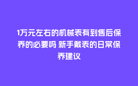 1万元左右的机械表有到售后保养的必要吗 新手戴表的日常保养建议_http://www.kushangpin.com_手表百科_第1张