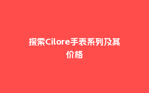探索Cilore手表系列及其价格_手表百科_第1张_酷尚品 探索Cilore手表系列及其价格_http://www.kushangpin.com_手表百科_第1张