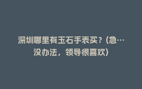 深圳哪里有玉石手表买？(急…没办法，领导很喜欢)_http://www.kushangpin.com_手表百科_第1张