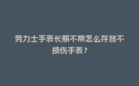 劳力士手表长期不带怎么存放不损伤手表？_http://www.kushangpin.com_手表百科_第1张