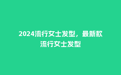 2024流行女士发型，最新款流行女士发型_http://www.kushangpin.com_服装百科_第1张