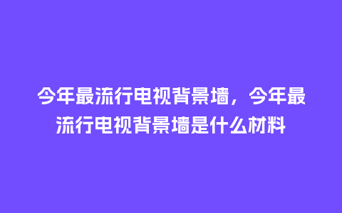 今年最流行电视背景墙，今年最流行电视背景墙是什么材料_http://www.kushangpin.com_服装百科_第1张