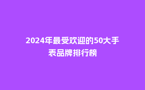 2024年最受欢迎的50大手表品牌排行榜_手表百科_第1张_酷尚品 2024年最受欢迎的50大手表品牌排行榜_http://www.kushangpin.com_手表百科_第1张