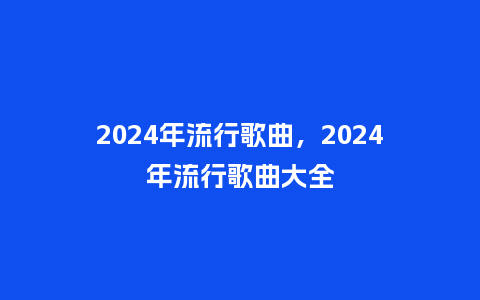 2024年流行歌曲，2024年流行歌曲大全_http://www.kushangpin.com_服装百科_第1张
