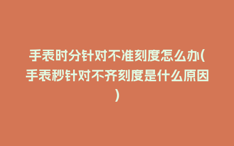 手表时分针对不准刻度怎么办(手表秒针对不齐刻度是什么原因)_http://www.kushangpin.com_手表百科_第1张