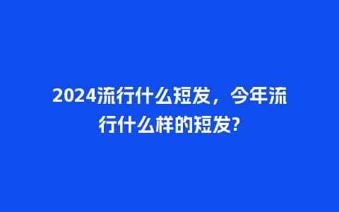 2024流行什么短发,今年流行什么样的短发?_服装百科_第1张_酷尚品 2024流行什么短发,今年流行什么样的短发?_http://www.kushangpin.com_服装百科_第1张