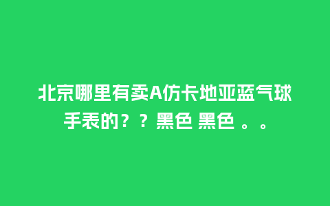 北京哪里有卖A仿卡地亚蓝气球手表的??黑色 黑色 。。_手表百科_第1张_酷尚品 北京哪里有卖A仿卡地亚蓝气球手表的??黑色 黑色 。。_http://www.kushangpin.com_手表百科_第1张