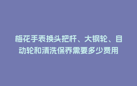 梅花手表换头把杆、大钢轮、自动轮和清洗保养需要多少费用_http://www.kushangpin.com_手表百科_第1张