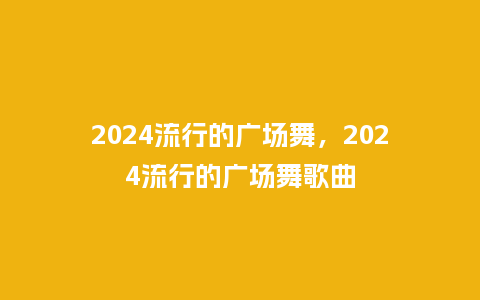 2024流行的广场舞,2024流行的广场舞歌曲_服装百科_第1张_酷尚品 2024流行的广场舞,2024流行的广场舞歌曲_http://www.kushangpin.com_服装百科_第1张