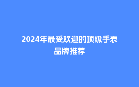 2024年最受欢迎的顶级手表品牌推荐_手表百科_第1张_酷尚品 2024年最受欢迎的顶级手表品牌推荐_http://www.kushangpin.com_手表百科_第1张