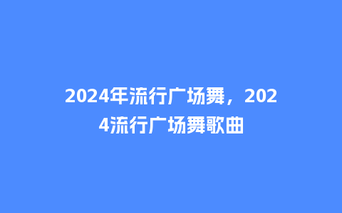 2024年流行广场舞,2024流行广场舞歌曲_服装百科_第1张_酷尚品 2024年流行广场舞,2024流行广场舞歌曲_http://www.kushangpin.com_服装百科_第1张
