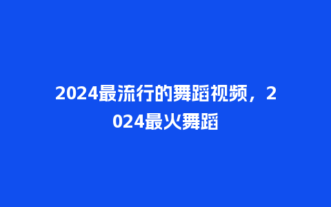 2024最流行的舞蹈视频，2024最火舞蹈_http://www.kushangpin.com_服装百科_第1张