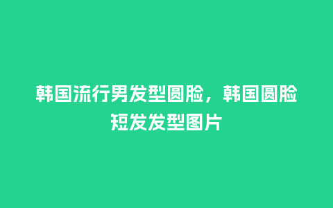 韩国流行男发型圆脸，韩国圆脸短发发型图片_http://www.kushangpin.com_服装百科_第1张
