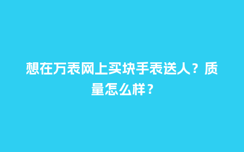 想在万表网上买块手表送人？质量怎么样？_http://www.kushangpin.com_手表百科_第1张