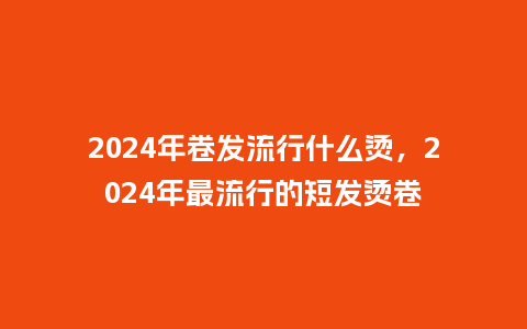 2024年卷发流行什么烫，2024年最流行的短发烫卷_http://www.kushangpin.com_服装百科_第1张