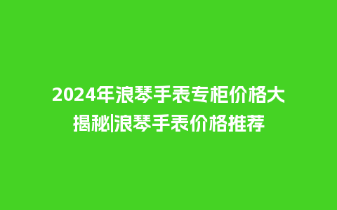 2024年浪琴手表专柜价格大揭秘|浪琴手表价格推荐_http://www.kushangpin.com_手表百科_第1张