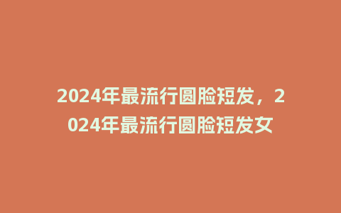 2024年最流行圆脸短发，2024年最流行圆脸短发女_http://www.kushangpin.com_服装百科_第1张