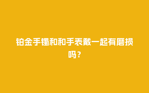 铂金手镯和和手表戴一起有磨损吗？_http://www.kushangpin.com_手表百科_第1张