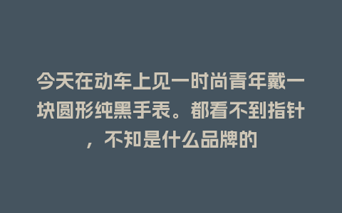 今天在动车上见一时尚青年戴一块圆形纯黑手表。都看不到指针，不知是什么品牌的_http://www.kushangpin.com_手表百科_第1张