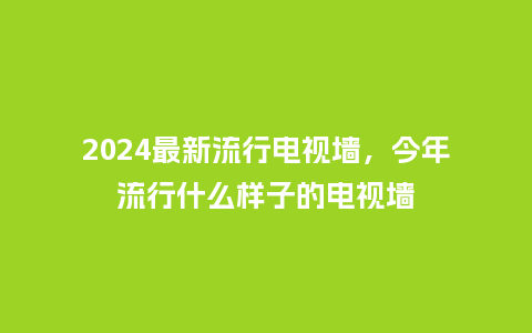 2024最新流行电视墙，今年流行什么样子的电视墙_http://www.kushangpin.com_服装百科_第1张