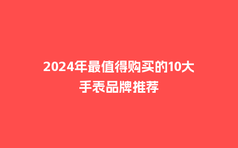 2024年最值得购买的10大手表品牌推荐_手表百科_第1张_酷尚品 2024年最值得购买的10大手表品牌推荐_http://www.kushangpin.com_手表百科_第1张