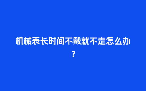 机械表长时间不戴就不走怎么办？_http://www.kushangpin.com_手表百科_第1张