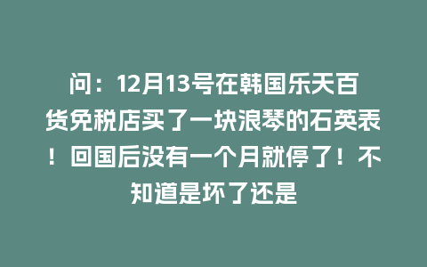 问：12月13号在韩国乐天百货免税店买了一块浪琴的石英表！回国后没有一个月就停了！不知道是坏了还是_http://www.kushangpin.com_手表百科_第1张