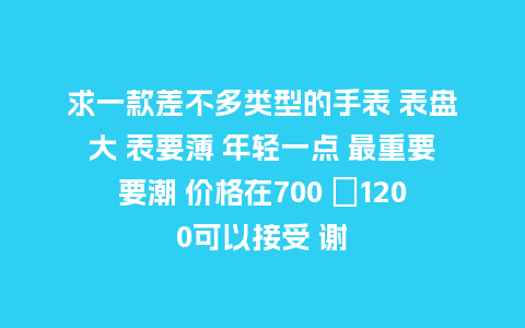 求一款差不多类型的手表 表盘大 表要薄 年轻一点 最重要要潮 价格在700 〜1200可以接受 谢_手表百科_第1张_酷尚品 求一款差不多类型的手表 表盘大 表要薄 年轻一点 最重要要潮 价格在700 〜1200可以接受 谢_http://www.kushangpin.com_手表百科_第1张